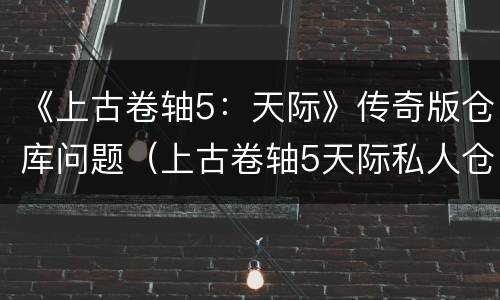 《上古卷轴5：天际》传奇版仓库问题（上古卷轴5天际私人仓库）