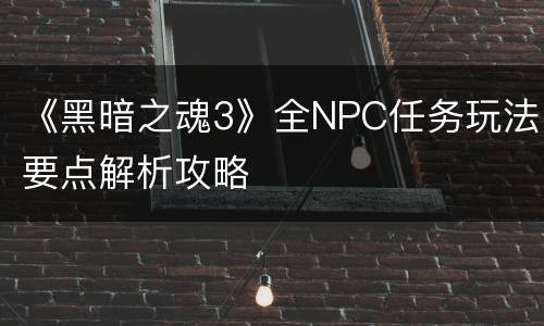 《黑暗之魂3》全NPC任务玩法要点解析攻略