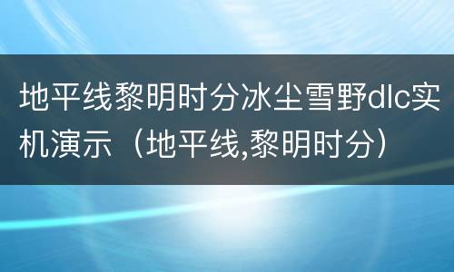 地平线黎明时分冰尘雪野dlc实机演示（地平线,黎明时分）