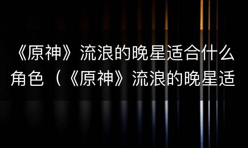《原神》流浪的晚星适合什么角色（《原神》流浪的晚星适合什么角色玩）