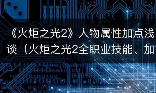《火炬之光2》人物属性加点浅谈（火炬之光2全职业技能、加点详细解析）