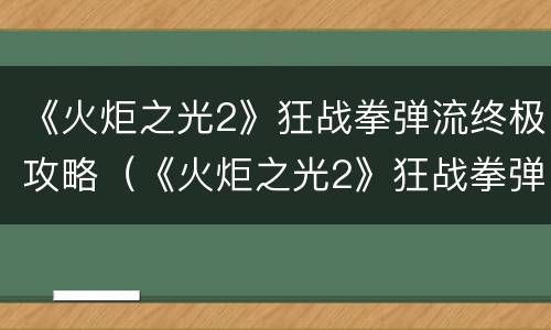 《火炬之光2》狂战拳弹流终极攻略（《火炬之光2》狂战拳弹流终极攻略视频）