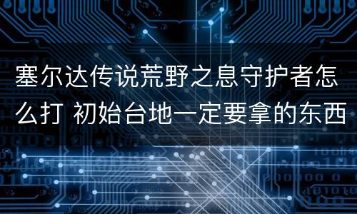 塞尔达传说荒野之息守护者怎么打 初始台地一定要拿的东西
