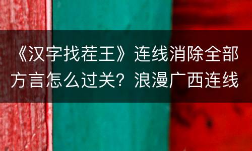《汉字找茬王》连线消除全部方言怎么过关？浪漫广西连线通关攻略技巧