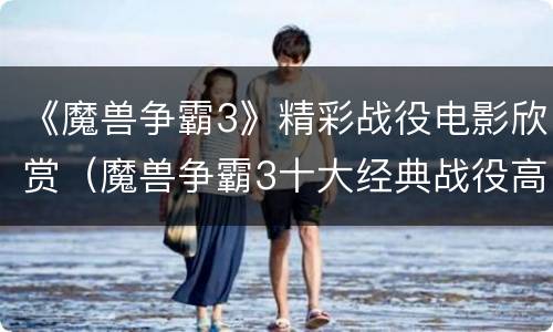 《魔兽争霸3》精彩战役电影欣赏（魔兽争霸3十大经典战役高清视频）