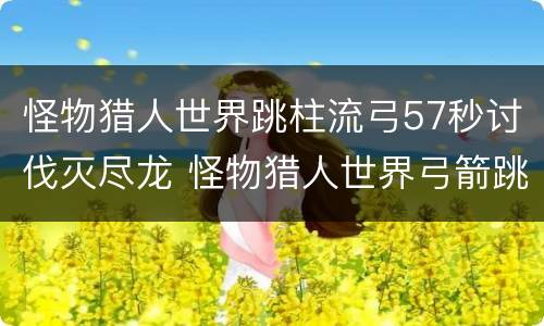 怪物猎人世界跳柱流弓57秒讨伐灭尽龙 怪物猎人世界弓箭跳跃攻击