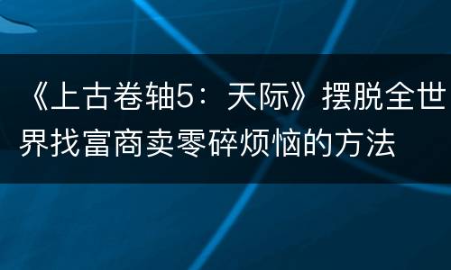 《上古卷轴5：天际》摆脱全世界找富商卖零碎烦恼的方法