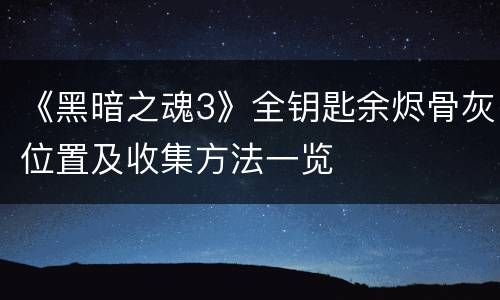 《黑暗之魂3》全钥匙余烬骨灰位置及收集方法一览