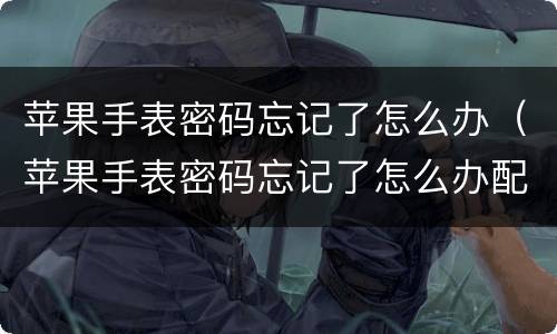 苹果手表密码忘记了怎么办（苹果手表密码忘记了怎么办配对手机）