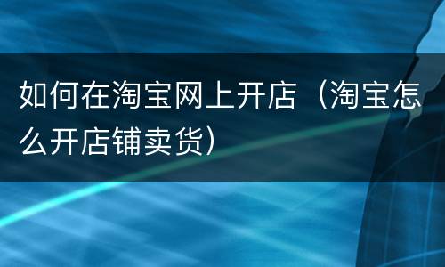 如何在淘宝网上开店（淘宝怎么开店铺卖货）