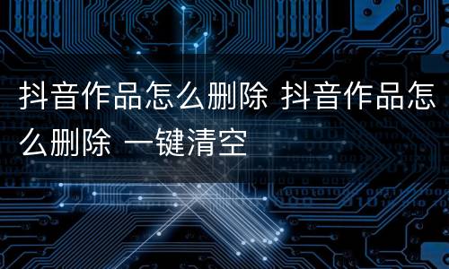 抖音作品怎么删除 抖音作品怎么删除 一键清空