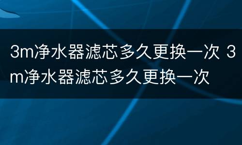 3m净水器滤芯多久更换一次 3m净水器滤芯多久更换一次