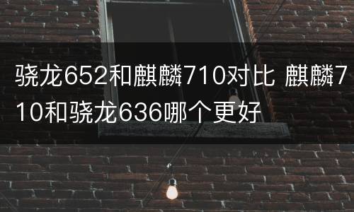骁龙652和麒麟710对比 麒麟710和骁龙636哪个更好