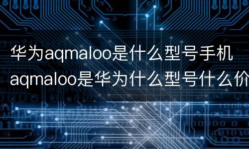华为aqmaloo是什么型号手机 aqmaloo是华为什么型号什么价格