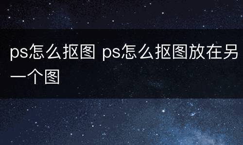 ps怎么抠图 ps怎么抠图放在另一个图