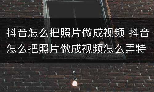 抖音怎么把照片做成视频 抖音怎么把照片做成视频怎么弄特效