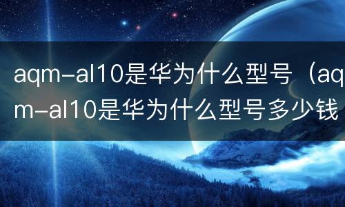 aqm-al10是华为什么型号（aqm-al10是华为什么型号多少钱）
