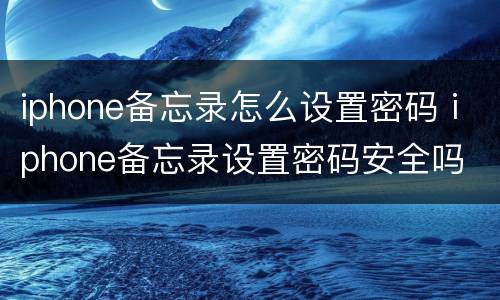 iphone备忘录怎么设置密码 iphone备忘录设置密码安全吗