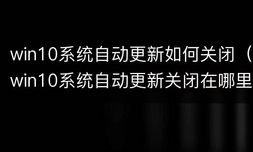 win10系统自动更新如何关闭（win10系统自动更新关闭在哪里）