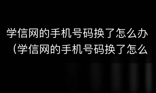 学信网的手机号码换了怎么办（学信网的手机号码换了怎么办密保也忘记了怎么办）