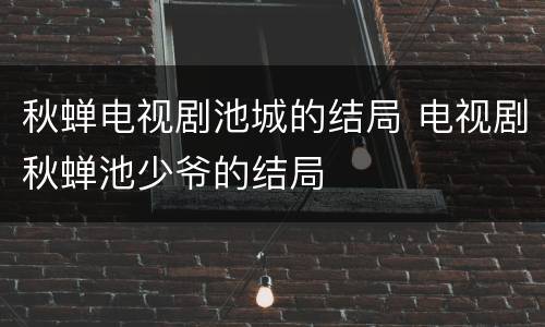 秋蝉电视剧池城的结局 电视剧秋蝉池少爷的结局