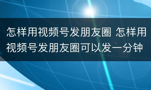 怎样用视频号发朋友圈 怎样用视频号发朋友圈可以发一分钟