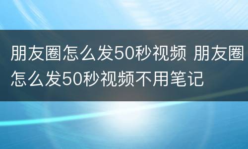 朋友圈怎么发50秒视频 朋友圈怎么发50秒视频不用笔记