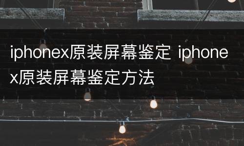 iphonex原装屏幕鉴定 iphonex原装屏幕鉴定方法