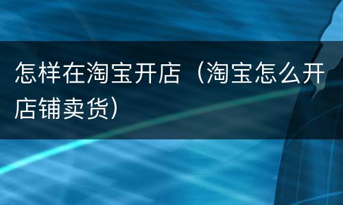 怎样在淘宝开店（淘宝怎么开店铺卖货）