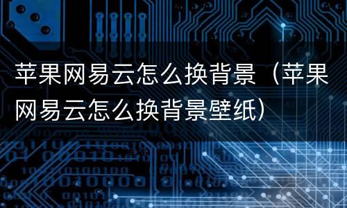 苹果网易云怎么换背景（苹果网易云怎么换背景壁纸）