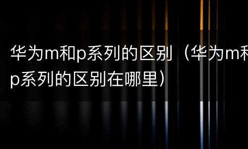华为m和p系列的区别（华为m和p系列的区别在哪里）