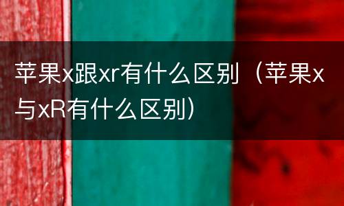 苹果x跟xr有什么区别（苹果x与xR有什么区别）