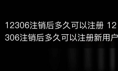 12306注销后多久可以注册 12306注销后多久可以注册新用户