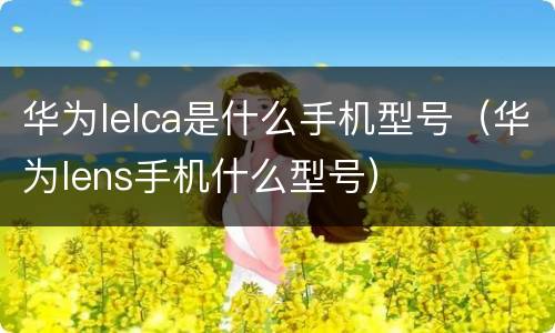 华为lelca是什么手机型号（华为lens手机什么型号）