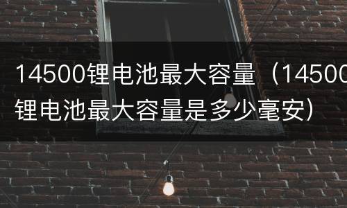 14500锂电池最大容量（14500锂电池最大容量是多少毫安）