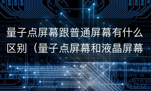 量子点屏幕跟普通屏幕有什么区别（量子点屏幕和液晶屏幕）