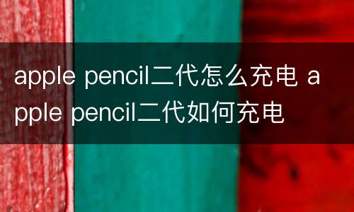apple pencil二代怎么充电 apple pencil二代如何充电