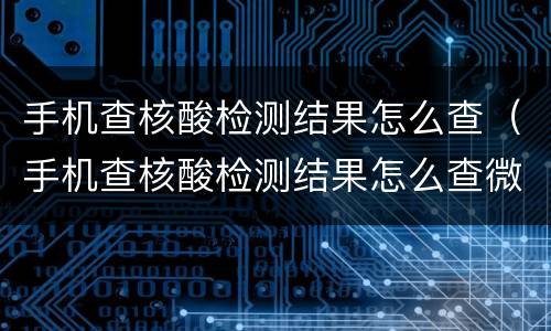 手机查核酸检测结果怎么查（手机查核酸检测结果怎么查微信）