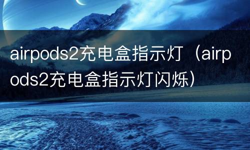 airpods2充电盒指示灯（airpods2充电盒指示灯闪烁）