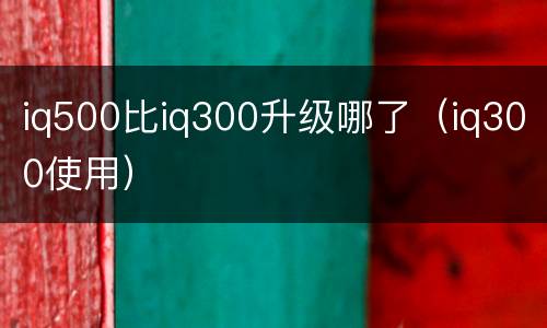 iq500比iq300升级哪了（iq300使用）