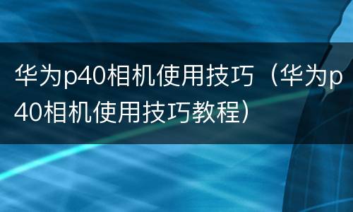 华为p40相机使用技巧（华为p40相机使用技巧教程）