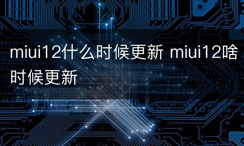 miui12什么时候更新 miui12啥时候更新