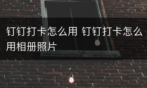 钉钉打卡怎么用 钉钉打卡怎么用相册照片