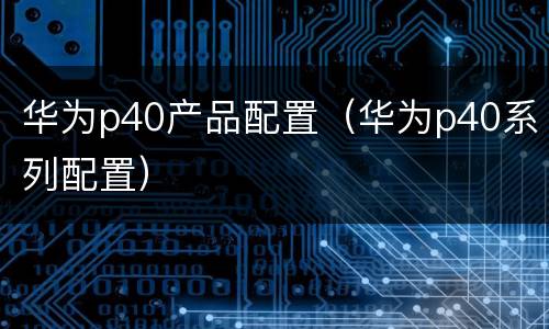 华为p40产品配置（华为p40系列配置）