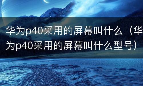 华为p40采用的屏幕叫什么（华为p40采用的屏幕叫什么型号）