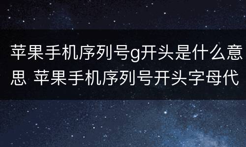 苹果手机序列号g开头是什么意思 苹果手机序列号开头字母代表什么