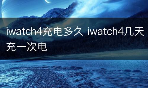iwatch4充电多久 iwatch4几天充一次电
