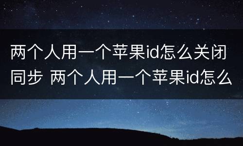 两个人用一个苹果id怎么关闭同步 两个人用一个苹果id怎么关闭同步照片