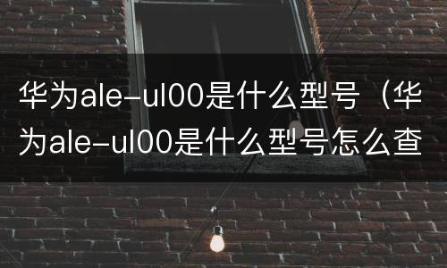 华为ale-ul00是什么型号（华为ale-ul00是什么型号怎么查看下载的应用程序）