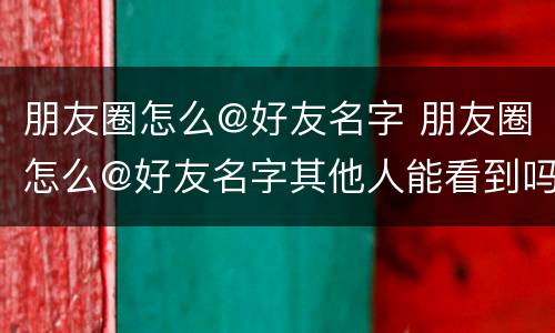 朋友圈怎么@好友名字 朋友圈怎么@好友名字其他人能看到吗